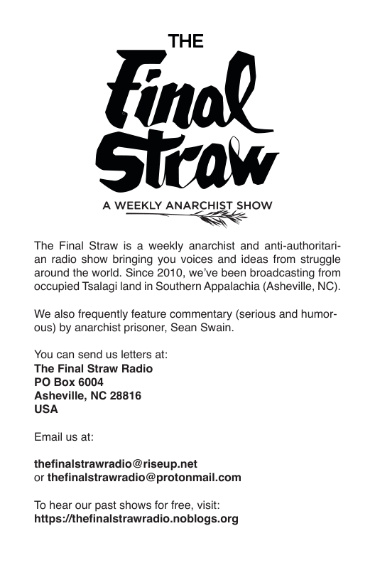 THE  A WEEKLY ANARCHIST SHOW  The Final Straw is a weekly anarchist and anti-authoritari- an radio show bringing you voices and ideas from struggle around the world. Since 2010, we’ve been broadcasting from occupied Tsalagi land in Southern Appalachia (Asheville, NC)  We also frequently feature commentary (serious and humor- ous) by anarchist prisoner, Sean Swain  You can send us letters at: The Final Straw Radio PO Box 6004  Asheville, NC 28816 USA  Email us at:  thefinalstrawradio@riseup.net or thefinalstrawradio@protonmail.com  To hear our past shows for free, visit: https://thefinalstrawradio.noblogs.org 